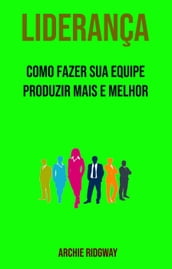 Liderança: Como Fazer Sua Equipe Produzir Mais E Melhor