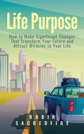 Life Purpose: How to Make Significant Changes that Transform Your Future & Attract Miracles to Your Life