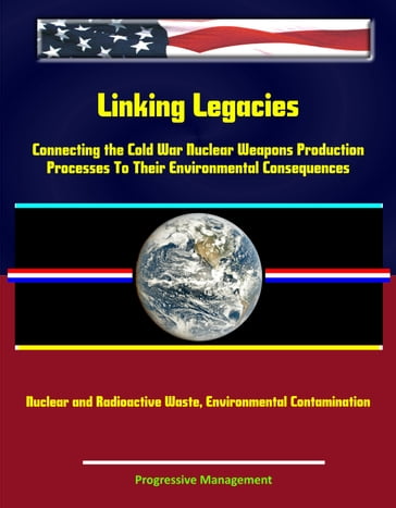 Linking Legacies: Connecting the Cold War Nuclear Weapons Production Processes To Their Environmental Consequences - Nuclear and Radioactive Waste, Environmental Contamination - Progressive Management