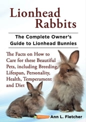 Lionhead Rabbits, The Complete Owner s Guide to Lionhead Bunnies, The Facts on How to Care for these Beautiful Pets, including Breeding, Lifespan, Personality, Health, Temperament and Diet