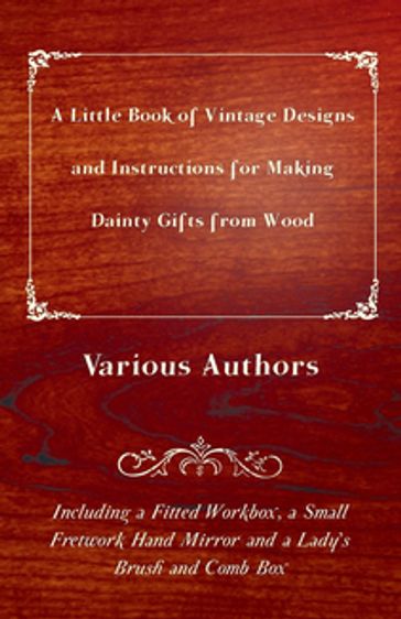 A Little Book of Vintage Designs and Instructions for Making Dainty Gifts from Wood. Including a Fitted Workbox, a Small Fretwork Hand Mirror and a Lady's Brush and Comb Box - Various Authors