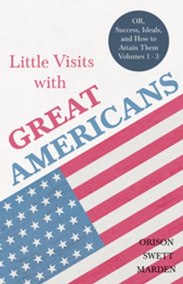 Little Visits with Great Americans - OR, Success, Ideals, and How to Attain Them - Volumes 1 - 3 - Orison Swett Marden
