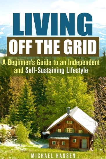Living Off the Grid: A Beginner's Guide to an Independent and Self-Sustaining Lifestyle - Michael Hansen