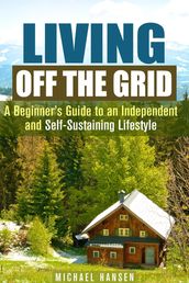 Living Off the Grid: A Beginner s Guide to an Independent and Self-Sustaining Lifestyle