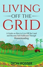 Living off The Grid: A Guide on How to Live Off the Land and Become Self-Sufficient Through Homesteading