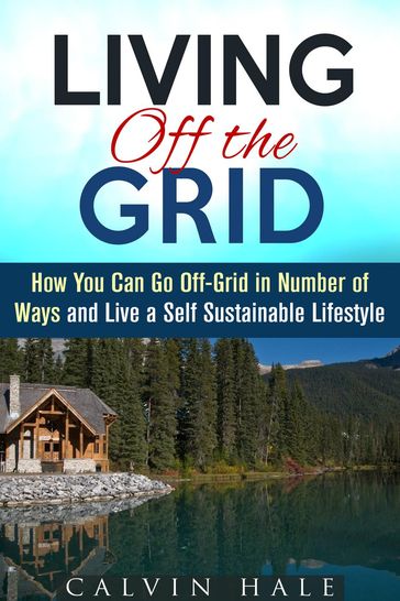 Living off the Grid: How You Can Go Off-Grid in Number of Ways and Live a Self Sustainable Lifestyle - Calvin Hale