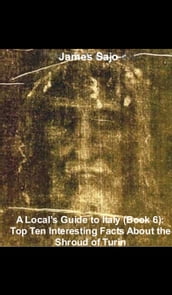 A Local s Guide to Italy (Book 6): Top Ten Interesting Facts About the Shroud of Turin