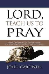 Lord, Teach Us to Pray: How to Pray Powerfully and Effectively Through an Understanding of Christ s Model Prayer to His Disciples