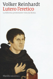Lutero l eretico. La riforma protestante vista da Roma