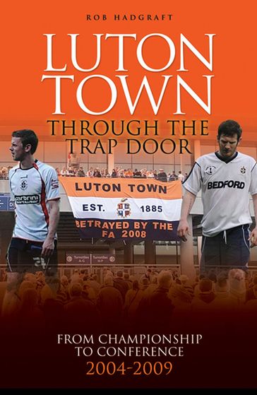 Luton Town: Through the Trap Door 2004-2009 - From Championship to Conference - Rob Hadgraft