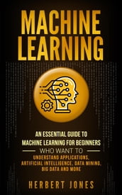 Machine Learning: An Essential Guide to Machine Learning for Beginners Who Want to Understand Applications, Artificial Intelligence, Data Mining, Big Data and More