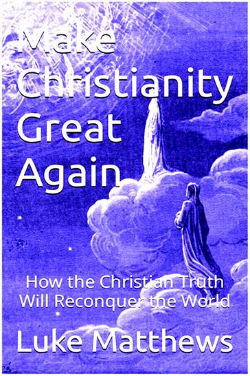 Make Christianity Great Again: How the Christian Truth Will Reconquer the World - Luke Matthews