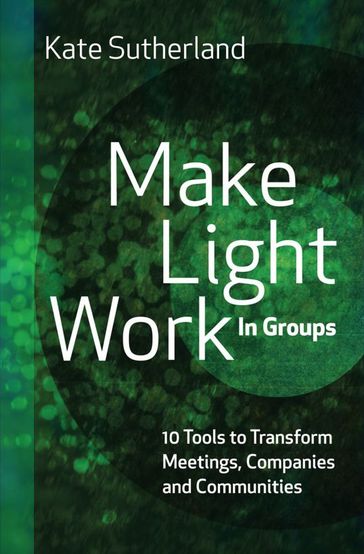 Make Light Work in Groups: 10 Tools to Transform Meetings, Companies and Communities - Kate Sutherland