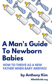 A Man s Guide to Newborn Babies: How to Thrive as a New Father When Baby Arrives!