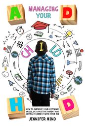 Managing Your ADHD Child: How to Improve Your Listenings Skills, be a Positive Parent and Lovingly Connect with Your Kid