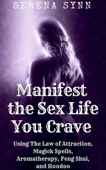 Manifest the Sex Life You Crave: Using the Law of Attraction, Magick Spells, Aromatherapy, Feng Shui, and Hoodoo - Serena Synn