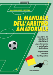 Manuale dell arbitro amatoriale. Calcio a 11, calcio a 7, calcio a 5. Aspetto tecnico e psicologico dell arbitro. Regolamenti, casistica, guida pratica