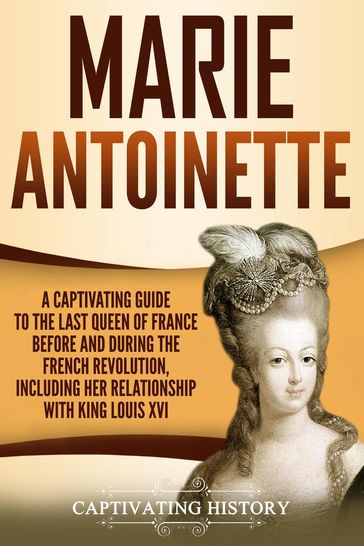Marie Antoinette: A Captivating Guide to the Last Queen of France Before and During the French Revolution, Including Her Relationship with King Louis XVI - Captivating History