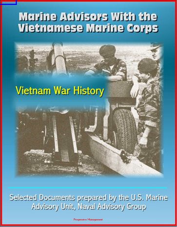 Marine Advisors With the Vietnamese Marine Corps: Selected Documents prepared by the U.S. Marine Advisory Unit, Naval Advisory Group, Vietnam War History - Progressive Management