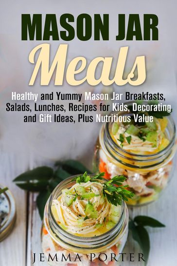 Mason Jar Meals: Healthy and Yummy Mason Jar Breakfasts, Salads, Lunches, Recipes for Kids, Decorating and Gift Ideas, Plus Nutritious Value - Jemma Porter