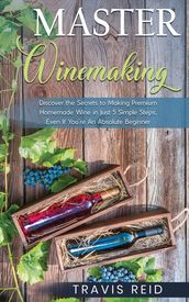 Master Winemaking: Discover the Secrets to Making Premium Homemade Wine in Just 5 Simple Steps, Even If You re An Absolute Beginner