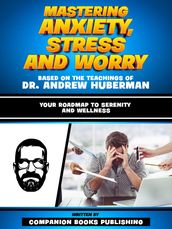 Mastering Anxiety, Stress And Worry - Based On The Teachings Of Dr. Andrew Huberman