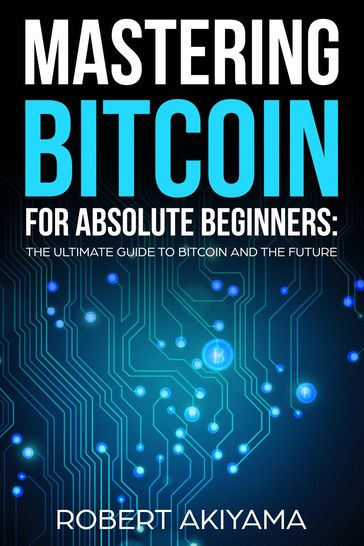 Mastering Bitcoin For Absolute Beginners The Ultimate Guide To Bitcoin And The Future - Robert Akiyama