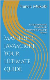 Mastering JavaScript : Your Ultimate Guide: A Comprehensive Handbook to Becoming a JavaScript Master
