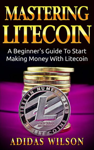 Mastering LiteCoin: A Beginner's Guide to Start Making Money with LiteCoin - Adidas Wilson