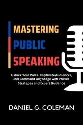 Mastering Public Speaking: Unlock Your Voice, Captivate Audiences, and Command Any Stage with Proven Strategies and Expert Guidance