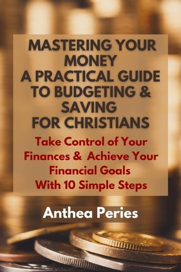 Mastering Your Money: A Practical Guide to Budgeting and Saving For Christians Take Control of Your Finances and Achieve Your Financial Goals with 10 Simple Steps - Anthea Peries