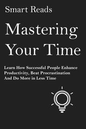 Mastering Your Time: Learn How Successful People Enhance Productivity, Beat Procrastination and Do More in Less Time
