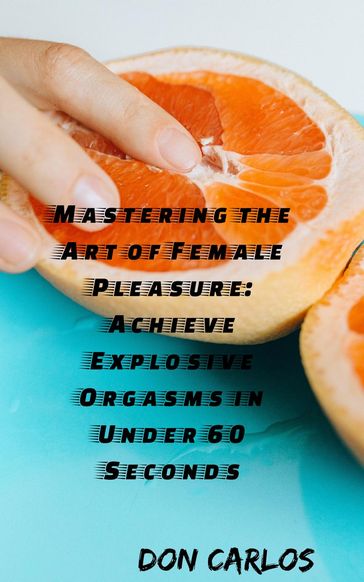 Mastering the Art of Female Pleasure: Achieve Explosive Orgasms in Under 60 Seconds - Don Carlos