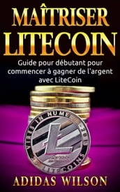Maîtriser LiteCoin: Guide pour débutant pour commencer à gagner de l argent avec LiteCoin