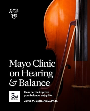 Mayo Clinic on Hearing and Balance Hear Better, Improve your balance and Enjoy life, 3rd Ed. - Jamie Bogle - Au.D - Ph.d