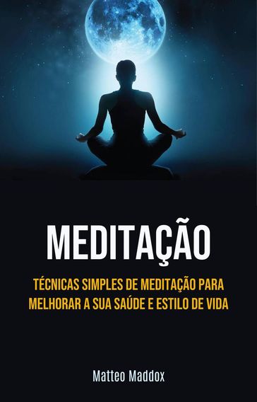 Meditação: Técnicas Simples De Meditação Para Melhorar A Sua Saúde E Estilo De Vida - Matteo Maddox