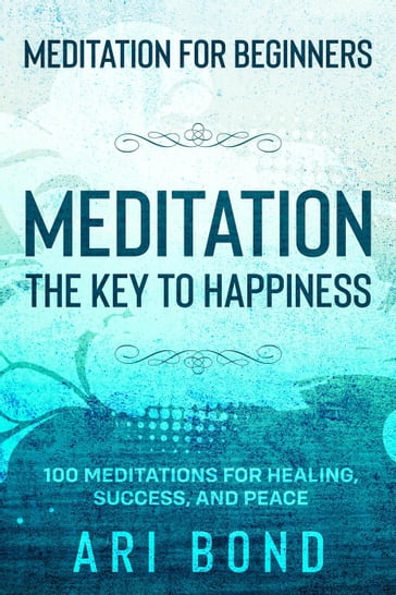 Meditation For Beginners; MEDITATION THE KEY TO HAPPINESS - 100 Meditations for Healing, Success, and Peace - Ari Bond