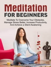 Meditation For Beginners: Meditate To Overcome Your Obstacles, Manage Stress Better, Increase Productivity, And Achieve a Silent Awakening
