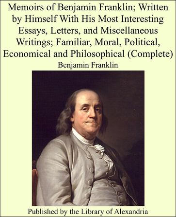 Memoirs of Benjamin Franklin; Written by Himself With His Most Interesting Essays, Letters, and Miscellaneous Writings; Familiar, Moral, Political, Economical and Philosophical (Complete) - Benjamin Franklin