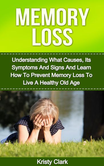 Memory Loss: Understanding What Causes, Its Symptoms And Signs And Learn How To Prevent Memory Loss To Live A Healthy Old Age. - Kristy Clark