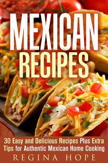 Mexican Recipes: 30 Easy and Delicious Recipes Plus Extra Tips for Authentic Mexican Home Cooking - Regina Hope