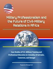 Military Professionalism and the Future of Civil-Military Relations in Africa: Case Studies of U.S. Military Training and Professional Education in Colombia, El Salvador, Cameroon, and Senegal