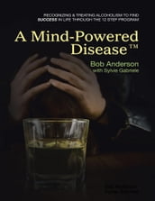 A Mind Powered Disease: Recognizing and Treating Alcoholism to Find Success In Life Through the 12 Step Program