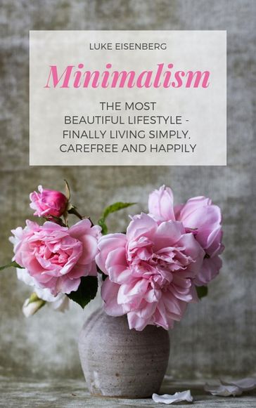 Minimalism The Most Beautiful Lifestyle - Finally Living Simply, Carefree and Happily - Luke Eisenberg