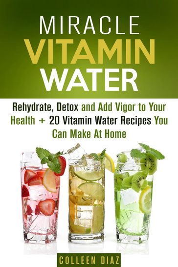 Miracle Vitamin Water: Rehydrate, Detox and Add Vigor to Your Health + 20 Vitamin Water Recipes You Can Make At Home - Colleen Diaz