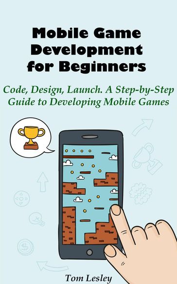 Mobile Game Development for Beginners: Code, Design, Launch. A Step-by-Step Guide to Developing Mobile Games - Tom Lesley