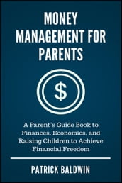 Money Management for Parents: A Parent s Guide Book to Finances, Economics, and Raising Children to Achieve Financial Freedom