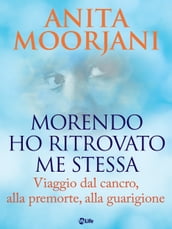 Morendo ho ritrovato me stessa. Viaggio dal cancro, alla premorte, alla guarigione