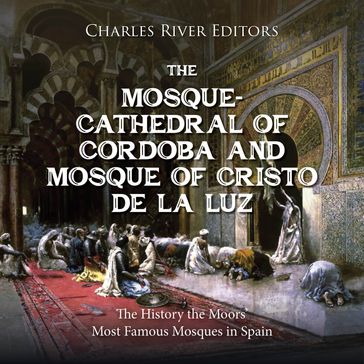 Mosque-Cathedral of Córdoba and Mosque of Cristo de la Luz, The: The History the Moors' Most Famous Mosques in Spain - Charles River Editors