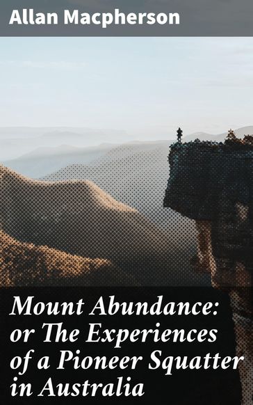 Mount Abundance: or The Experiences of a Pioneer Squatter in Australia - Allan Macpherson